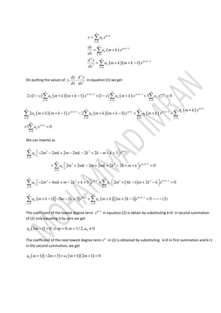 ( )
( )( )
0
1
0
2
2
2
0
1
m k
k
k
m k
k
k
m k
k
k
y a x
dy
a m k x
dx
d y
a m k m k x
dx
∞
+
=
∞
+ −
=
∞
+ −
=
=
= +
= + + −
∑
∑
∑
On putting the values of
2
2
, ,
dy d y
y
dx dx
in equation (1) we get
( ) ( )( ) ( ) ( )2 1
0 0 0
2 1 1 1 3 0m k m k m k
k k k
k k k
x x a m k m k x x a m k x a x
∞ ∞ ∞
+ − + − +
= = =
− + + − + − + + =∑ ∑ ∑
( )( ) ( )( ) ( )
( )1 1
0 0 0 0
0
2 1 2 1
3 0
m k
km k m k m k
k k k
k k k k
m k
k
k
a m k x
a m k m k x a m k m k x a m k x
a x
+∞ ∞ ∞ ∞
+ − + + −
= = = =
∞
+
=
+
+ + − − + + − + + −
+ =
∑ ∑ ∑ ∑
∑
We can rewrite as
2 2
0
2 2 1
0
2 2 2 2 2 2 3
2 2 2 2 2 2 0
m k
k
k
m k
k
k
a m mk m mk k k m k x
a m mk m mk k k m k x
∞
+
=
∞
+ −
=
 − − + − − + − − + 
 + + − + + − + + = 
∑
∑
( )2 2 2 2 1
0 0
2 4 2 3 2 4 1 2 0m k m k
k k
k k
a m mk m k k x a m k m k k x
∞ ∞
+ + −
= =
   − − + − + + + + − + − =   ∑ ∑
( )[ ] ( )[ ] 1
0 0
1 2 2 3 2 2 1 0 (2)m k m k
k k
k k
a m k m k x a m k m k x
∞ ∞
+ + −
= =
+ − − − + + + + − = − − −∑ ∑
The coefficient of the lowest degree term 1m
x −
in equation (2) is obtain by substituting k=0 in second summation
of (2) only equating it by zero we get
( )0 02 1 0 0, 1/ 2, 0a m m m a− = ⇒ = = ≠
The coefficient of the next lowest degree term m
x in (2) is obtained by substituting k=0 in first summation and k=1
in the second summation, we get
( )( ) ( )( )0 11 2 3 1 2 1 0a m m a m m+ − + + + + =
 