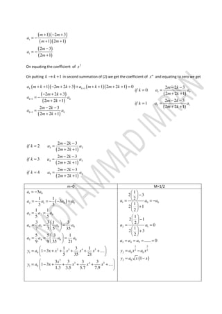 ( )( )
( )( )
( )
( )
1
1
1 2 3
1 2 1
2 3
2 1
m m
a
m m
m
a
m
+ − +
= −
+ +
−
= −
+
On equating the coefficient of 2
x
On putting 1k k→ + in second summation of (2) we get the coefficient of m
x and equating to zero we get
( )( ) ( )( )
( )
( )
( )
1
1
1
1 2 2 3 1 2 2 1 0
2 2 3
2 2 1
2 2 3
2 2 1
k k
k k
k k
a m k m k a m k m k
m k
a a
m k
m k
a a
m k
+
+
+
+ + − + + + + + + + =
− + +
= −
+ +
− −
=
+ +
( )
( )
1 0
2 1
2 2 3
0
2 2 1
2 2 3
1
2 2 1
m k
if k a a
m k
m k
if k a a
m k
− −
= =
+ +
− −
= =
+ +
( )
( )
( )
3 2
4 3
5 4
2 2 3
2
2 2 1
2 2 3
3
2 2 1
2 2 3
4
2 2 1
m k
if k a a
m k
m k
if k a a
m k
m k
if k a a
m k
− −
= =
+ +
− −
= =
+ +
− −
= =
+ +
m=0 M=1/2
( )
1 0
2 1 0 0
3 2 0
4 3 0 0
5 4 0 0
2 3 4 5
1 0
2
3 4 5
1 0
3
1 1
3
3 3
1 1
5 5
3 3 1 3
7 7 5 35
5 5 3 1
9 9 35 21
1 3 1
1 3 ....
5 35 21
3 3 3 3
1 3 ....
1.3 3.5 5.7 7.9
a a
a a a a
a a a
a a a a
a a a a
y a x x x x x
x
y a x x x x
= −
= − = − − =
= =
 
= = = 
 
 
= = = 
 
 
= − + + + + + 
 
 
= − + + + + + 
 
( )
1 0 0
2 1
3 4 5
1 3
2 2
2 0 0
2 0
1
2 3
2
1
2 1
2
1
2 1
2
0
1
2 3
2
...... 0
1
a a a
a a
a a a
y a x a x
y a x x
 
− 
 = = −
 
+ 
 
 
− 
 = =
 
+ 
 
= = = =
= −
= −
 
