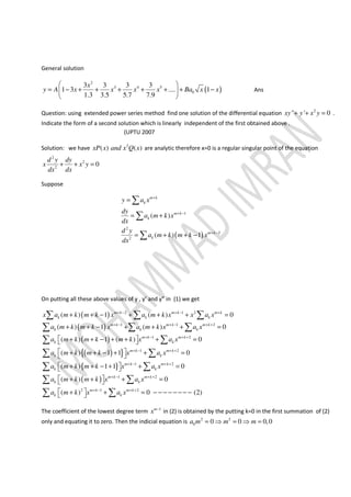 General solution
( )
2
3 4 5
0
3 3 3 3
1 3 .... 1
1.3 3.5 5.7 7.9
x
y A x x x x Ba x x
 
= − + + + + + + − 
 
Ans
Question: using extended power series method find one solution of the differential equation 2
" ' 0xy y x y+ + = .
Indicate the form of a second solution which is linearly independent of the first obtained above .
(UPTU 2007
Solution: we have 2
( ) ( )xP x and x Q x are analytic therefore x=0 is a regular singular point of the equation
2
2
2
0
d y dy
x x y
dx dx
+ + =
Suppose
( )
1
2
2
2
( )
( ) 1
m k
k
m k
k
m k
k
y a x
dy
a m k x
dx
d y
a m k m k x
dx
+
+ −
+ −
=
= +
= + + −
∑
∑
∑
On putting all these above values of y , y’ and y” in (1) we get
( )
( )
( )
( ){ }
{ }
2 1 2
1 1 2
1 2
1 2
1
( ) 1 ( ) 0
( ) 1 ( ) 0
( ) 1 ( ) 0
( ) 1 1 0
( ) 1 1
m k m k m k
k k k
m k m k m k
k k k
m k m k
k k
m k m k
k k
m k
k k
x a m k m k x a m k x x a x
a m k m k x a m k x a x
a m k m k m k x a x
a m k m k x a x
a m k m k x a x
+ − + − +
+ − + − + +
+ − + +
+ − + +
+ −
+ + − + + + =
+ + − + + + =
 + + − + + + = 
 + + − + + = 
 + + − + + 
∑ ∑ ∑
∑ ∑ ∑
∑ ∑
∑ ∑
∑
( )
2
1 2
2 1 2
0
( ) 0
( ) 0 (2)
m k
m k m k
k k
m k m k
k k
a m k m k x a x
a m k x a x
+ +
+ − + +
+ − + +
=
 + + + = 
 + + = − − − − − − − − 
∑
∑ ∑
∑ ∑
The coefficient of the lowest degree term 1m
x −
in (2) is obtained by the putting k=0 in the first summation of (2)
only and equating it to zero. Then the indicial equation is 2 2
0 0 0 0,0a m m m= ⇒ = ⇒ =
 