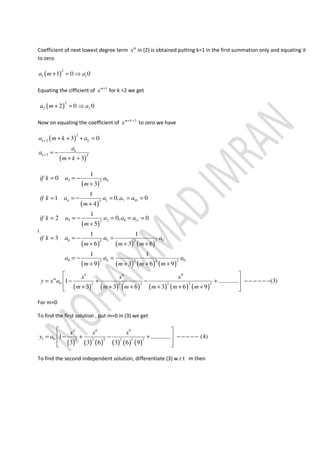 Coefficient of next lowest degree term m
x in (2) is obtained putting k=1 in the first summation only and equating it
to zero
( )
2
1 11 0 0a m a+ = ⇒
Equating the cifficient of 1m
x +
for k =2 we get
( )
2
2 22 0 0a m a+ = ⇒
Now on equating the coefficient of 2m k
x + +
to zero we have
( )
( )
2
3
3 2
3 0
3
k k
k
k
a m k a
a
a
m k
+
+
+ + + =
= −
+ +
I
( )
( )
( )
( ) ( ) ( )
( ) ( ) ( ) ( )
( ) ( ) ( ) ( ) ( ) ( )
3 02
4 1 7 102
5 2 8 112
6 3 02 2 2
9 6 02 2 2 2
3 6 9
0 2 2 2 2 2 2
1
0
3
1
1 0, 0
4
1
2 0, 0
5
1 1
3
6 3 6
1 1
9 3 6 9
1 ............. (3)
3 3 6 3 6 9
m
if k a a
m
if k a a a a
m
if k a a a a
m
if k a a a
m m m
a a a
m m m m
x x x
y x a
m m m m m m
= = −
+
= = − = = =
+
= = − = = =
+
= = − =
+ + +
= − =
+ + + +
 
= − + − + − − − − − − 
+ + + + + +  
For m=0
To find the first solution , put m=0 in (3) we get
( ) ( ) ( ) ( ) ( ) ( )
3 6 9
1 0 2 2 2 2 2 2
1 ............. (4)
3 3 6 3 6 9
x x x
y a
 
= − + − + − − − − − 
  
To find the second independent solution, differentiate (3) w.r.t m then
 