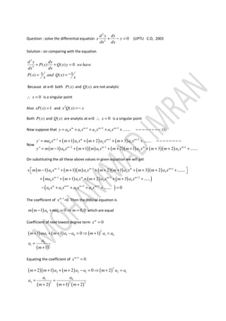 Question : solve the differential equation
2
2
0
d y dy
x y
dx dx
+ − = (UPTU C.O, 2003
Solution : on comparing with the equation
2
2
( ) ( ) 0
1 1( ) ( )
d y dy
P x Q x y wehave
dx dx
P x and Q x
x x
+ + =
−= =
Because at x=0 both ( )P x and ( )Q x are not analytic
0x∴ = is a singular point
Also ( ) 1xP x = and 2
( )x Q x x=−
Both ( )P x and ( )Q x are analytic at x=0 0x∴ = is a singular point
Now suppose that 1 2 3
0 1 2 3 ....... (1)m m m m
y a x a x a x a x+ + +
= + + + + − − − − − − − −
Now
( ) ( ) ( )
( ) ( )( ) ( )( ) ( )( )
1 1 2
0 1 2 3
2 1 1
0 1 2 3
' 1 2 3 .......
" 1 1 2 1 3 2 .......
m m m m
m m m m
y ma x m a x m a x m a x
y m m a x m m a x m m a x m m a x
− + +
− − +
= + + + + + + + − − − − − − − −
= − + + + + + + + + +
On substituting the all these above values in given equation we will get
( ) ( )( ) ( )( ) ( )( )
( ) ( ) ( )( )
( )
2 1 1
0 1 2 3
1 1 2
0 1 2 3
1 2 3
0 1 2 3
1 1 2 1 3 2 .......
1 2 3 ......
....... 0
m m m m
m m m m
m m m m
x m m a x m m a x m m a x m m a x
ma x m a x m a x m a x
a x a x a x a x
− − +
− + +
+ + +
 − + + + + + + + + + 
+ + + + + + + +
− + + + + =
The coefficient of 1m
x −
=0 Then the indicial equation is
( ) 0 01 0 0,0m m a ma m− + = ⇒ = which are equal
Coefficient of next lowest degree term 0m
x =
( ) ( ) ( )
( )
2
1 1 0 1 0
0
1 2
1 1 0 1
1
m ma m a a m a a
a
a
m
+ + + − = ⇒ + =
=
+
Equating the coefficient of 1
0m
x +
=
( )( ) ( ) ( )
( ) ( ) ( )
2
2 2 1 2 1
01
2 2 2 2
2 1 2 0 2
2 1 2
m m a m a a m a a
aa
a
m m m
+ + + + − = ⇒ + =
= =
+ + +
 