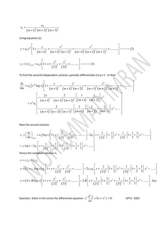 ( ) ( ) ( )
0
3 2 2 2
1 2 3
a
a
m m m
=
+ + +
Using equation (1)
( ) ( ) ( ) ( ) ( ) ( )
2 3
0 2 2 2 2 2 2
1 .......... (2)
1 1 2 1 2 3
m x x x
y a x
m m m m m m
 
= + + + + − − − − 
+ + + + + +  
( ) ( )
2 3
1 0 0 2 2
( ) 1 .......... (3)
2! 3!
m
x x
y y a x x=
 
= = + + + + − − − − 
  
To find the second independent solution, partially differentiate (1) w.r.t m then
( )
( ) ( ) ( ) ( ) ( ) ( )
( ) ( ) ( ) ( ) ( )
( ) ( ) ( ) ( ) ( ) ( )
2 9
0 2 2 2 2 2 2
2
3 2 2
0
3
2 2 2
log 1 .............
1 1 2 1 2 3
2 2 1 1
1 21 1 2
2 1 1 1
.....
1 2 31 2 3
m
m
y x x x
a x x
m m m m m m m
x
x
m mm m m
x a
x
m m mm m m
 ∂
= + + + + 
∂ + + + + + +  
   
− − +  
+ ++ + +    
+  
   
− + + −  + + ++ + +    
Now the second solution
( )
( ) ( ) ( ) ( )
( ) ( )
2 3
2 3
2 0 02 2 2 2
0
2 3
1 0 2 2
1 1 1 1 1
log 1 ............. 2 1 1 ......
2 2 32! 3! 2! 3!
1 1 1 1 1
log 2 1 1 ......
2 2 32! 3!
m
y x x
y a x x a x x x
m
y x a x x x
=
   ∂     
= = + + + + − + + + + + −       
∂           
    
= − + + + + + −    
     
Hence the complete solution is
( )
( ) ( ) ( ) ( )
( )
( ) ( ) ( ) ( )
1 1 2 2
2 3
2 3
1 2 0 2 02 2 2 2
2 3
2
2 2 2 2
1 1 1 1 1
log 1 .......... 2. 1 1 ......
2 2 32! 3! 2! 3!
1 1 1 1 1
log 1 .......... 2. 1 1
2 2 32! 3! 2! 3!
y c y c y
x x
y c c x a x c a x x x
x x
y A B x x B x x
= +
      
= + + + + + − + + + + + −      
         
     
= + + + + + − + + + + +     
    
3
......x Ans
 
− 
  
Question: Solve in the series the differential equation
2
2 2
2
5 0
d y
x x x y
dx
+ + = UPTU 2002
 