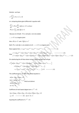 Solution : we have
2
2 2
2
5 0
d y
x x x y
dx
+ + =
on comparing above given differential equation with
2
2
( ) ( ) 0
5( ) ( ) 1
d y dy
P x Q x y wehave
dx dx
P x and Q x
x
+ + =
= =
Because at x=0 both ( )P x and ( )Q x are not analytic
0x∴ = is a singular point
Also ( ) 5xP x = and 2 2
( )x Q x x=
Both ( )P x and ( )Q x are analytic at x=0 0x∴ = is a singular point
Now suppose that 1 2 3
0 1 2 3 ....... (1)m m m m
y a x a x a x a x+ + +
= + + + + − − − − − − − −
Now
( ) ( ) ( )
( ) ( )( ) ( )( ) ( )( )
1 1 2
0 1 2 3
2 1 1
0 1 2 3
' 1 2 3 ....... (2)
" 1 1 2 1 3 2 ....... (3)
m m m m
m m m m
y ma x m a x m a x m a x
y m m a x m m a x m m a x m m a x
− + +
− − +
= + + + + + + + − − − − − − − −
= − + + + + + + + + + − −
On substituting the all these above values in given equation we will get
( ) ( )( ) ( )( )
( ) ( )( )
( )
2 2 1
0 1 2
1 1
0 1 2
2 1 2 3
0 1 2 3
1 1 2 1 .......
5 1 2 ......
....... 0 (4)
m m m
m m m
m m m m
x m m a x m m a x m m a x
x ma x m a x m a x
x a x a x a x a x
− −
− +
+ + +
 − + + + + + + 
+ + + + + +
+ + + + + = − − − − − −
The coefficient of m
x =0 Then the indicial equation is
( )
( )
( )
0 0
2
0
0
1 5 0
4 0
4 0
0, 4
m m a ma
m m a
m m a
m
− + =
+ =
+ =
= −
which are distinct
Coefficient of next lowest degree term 1
0m
x +
=
( ) ( ) ( )( )1 1 1
1
1 5 1 0 5 1 0
0 (5) [ 5, 1
m ma m a m m a
a m
+ + + = ⇒ + + =
= − − − − − − ≠− −
Equating the coefficient of 2
0m
x +
=
 