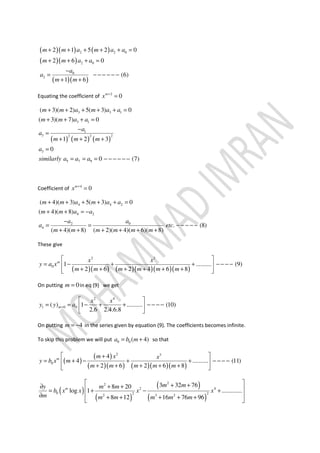 ( )( ) ( )
( )( )
( )( )
2 2 0
2 0
0
2
2 1 5 2 0
2 6 0
(6)
1 6
m m a m a a
m m a a
a
a
m m
+ + + + + =
+ + + =
−
= − − − − − −
+ +
Equating the coefficient of 2
0m
x +
=
( ) ( ) ( )
3 3 1
3 1
1
3 2 2 2
3
5 7 9
( 3)( 2) 5( 3) 0
( 3)( 7) 0
1 2 3
0
0 (7)
m m a m a a
m m a a
a
a
m m m
a
similarly a a a
+ + + + + =
+ + + =
−
=
+ + +
=
= = = − − − − − −
Coefficient of 4
0m
x +
=
4 4 2
4 2
02
4
( 4)( 3) 5( 3) 0
( 4)( 8)
. (8)
( 4)( 8) ( 2)( 4)( 6)( 8)
m m a m a a
m m a a
aa
a etc
m m m m m m
+ + + + + =
+ + = −
−
= = − − − − −
+ + + + + +
These give
( )( ) ( )( )( )( )
2 3
0 1 .......... (9)
2 6 2 4 6 8
m x x
y a x
m m m m m m
 
= − + + − − − − 
+ + + + + +  
On putting 0m = in eq (9) we get
2 4
1 0 0( ) 1 .......... (10)
2.6 2.4.6.8
m
x x
y y a=
 
= = − + + − − − − 
 
On putting 4m = − in the series given by equation (9). The coefficients becomes infinite.
To skip this problem we will put 0 0 ( 4)a b m= + so that
( )
( )
( )( ) ( )( )( )
2 3
0
4
4 .......... (11)
2 6 2 6 8
m m x x
y b x m
m m m m m
 +
= + − + + − − − − 
+ + + + +  
( )
( )
( )
( )
22
2 4
0 2 2
2 3 2
3 32 768 20
log 1 .............
8 12 16 76 96
m
m my m m
b x x x x
m m m m m m
 + +∂ + + = + − +
 ∂ + + + + + 
 