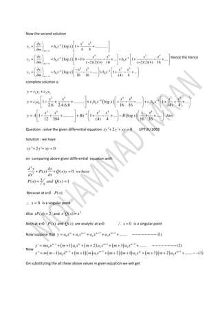 Now the second solution
( )
( )
( )
2 4
4
2 0
4
4 6 2 4
4 4
2 0 0
4
4 6
4
2 0
4
log 1 .............
4 4
log 0 0 ... 1 ....
( 2)(2)(4) 16 ( 2)(2)(4) 16
log .....
16 16
m
m
m
y x x
y b x x
m
y x x x x
y b x x b x
m
y x x
y b x x
m
−
=−
− −
=−
−
=−
 ∂ 
= = + − +   
∂   
   ∂ 
= = − + − + + + − +     
∂ − −     
 ∂ − 
= = − − +  
∂   
2 4
4
0 1 ...
(4) 4
x x
b x−  
+ − + 
 
Hence the Hence
complete solution is
( )
( )
1 1 2 2
2 4 4 6 2 4
4 4
1 0 2 0 2 0
2 4 2 4 6
4
1 .......... log ..... 1 ...
2.6 2.4.6.8 16 16 (4) 4
1
1 .......... 1 ... log .....
12 384 (4) 4 16 16
y c y c y
x x x x x x
y c a c b x x c b x
x x x x x
y A Bx B x An
− −
−
= +
     
= − + + + − − − + + − +    
     
     
= − + + + + − + − + +    
     
s
Question : solve the given differential equation " 2 ' 0xy y xy+ + = UPTUU 2003
Solution : we have
" 2 ' 0xy y xy+ + =
on comparing above given differential equation with
2
2
( ) ( ) 0
2( ) ( ) 1
d y dy
P x Q x y wehave
dx dx
P x and Q x
x
+ + =
= =
Because at x=0 ( )P x
0x∴ = is a singular point
Also ( ) 2xP x = and 2 2
( )x Q x x=
Both at x=0 ( )P x and ( )Q x are analytic at x=0 0x∴ = is a singular point
Now suppose that 1 2 3
0 1 2 3 ....... (1)m m m m
y a x a x a x a x+ + +
= + + + + − − − − − − − −
Now
( ) ( ) ( )
( ) ( )( ) ( )( ) ( )( )
1 1 2
0 1 2 3
2 1 1
0 1 2 3
' 1 2 3 ....... (2)
" 1 1 2 1 3 2 ....... (3)
m m m m
m m m m
y ma x m a x m a x m a x
y m m a x m m a x m m a x m m a x
− + +
− − +
= + + + + + + + − − − − − − − −
= − + + + + + + + + + − −
On substituting the all these above values in given equation we will get
 