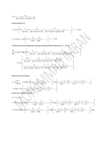 ( ) ( ) ( )
0
3 2 2 2
1 2 3
a
a
m m m
=
+ + +
Using equation (1)
( ) ( ) ( ) ( ) ( ) ( )
2 3
0 2 2 2 2 2 2
1 .......... (2)
1 1 2 1 2 3
m x x x
y a x
m m m m m m
 
= + + + + − − − − 
+ + + + + +  
( ) ( )
2 3
1 0 0 2 2
( ) 1 .......... (3)
2! 3!
m
x x
y y a x x=
 
= = + + + + − − − − 
  
To find the second independent solution, partially differentiate (1) w.r.t m then
( )
( ) ( ) ( ) ( ) ( ) ( )
( ) ( ) ( ) ( ) ( )
( ) ( ) ( ) ( ) ( ) ( )
2 9
0 2 2 2 2 2 2
2
3 2 2
0
3
2 2 2
log 1 .............
1 1 2 1 2 3
2 2 1 1
1 21 1 2
2 1 1 1
.....
1 2 31 2 3
m
m
y x x x
a x x
m m m m m m m
x
x
m mm m m
x a
x
m m mm m m
 ∂
= + + + + 
∂ + + + + + +  
   
− − +  
+ ++ + +    
+  
   
− + + −  + + ++ + +    
Now the second solution
( )
( ) ( ) ( ) ( )
( ) ( )
2 3
2 3
2 0 02 2 2 2
0
2 3
1 0 2 2
1 1 1 1 1
log 1 ............. 2 1 1 ......
2 2 32! 3! 2! 3!
1 1 1 1 1
log 2 1 1 ......
2 2 32! 3!
m
y x x
y a x x a x x x
m
y x a x x x
=
   ∂     
= = + + + + − + + + + + −       
∂           
    
= − + + + + + −    
     
Hence the complete solution is
( )
( ) ( ) ( ) ( )
( )
( ) ( ) ( ) ( )
1 1 2 2
2 3
2 3
1 2 0 2 02 2 2 2
2 3
2
2 2 2 2
1 1 1 1 1
log 1 .......... 2. 1 1 ......
2 2 32! 3! 2! 3!
1 1 1 1 1
log 1 .......... 2. 1 1
2 2 32! 3! 2! 3!
y c y c y
x x
y c c x a x c a x x x
x x
y A B x x B x x
= +
      
= + + + + + − + + + + + −      
         
     
= + + + + + − + + + + +     
    
3
......x Ans
 
− 
  
 