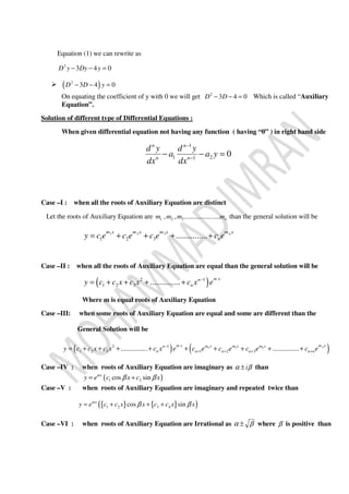 Equation (1) we can rewrite as
2
3 4 0D y Dy y− − =
( )2
3 4 0D D y− − =
On equating the coefficient of y with 0 we will get 2
3 4 0D D− − = Which is called “Auxiliary
Equation”.
Solution of different type of Differential Equations :
When given differential equation not having any function ( having “0” ) in right hand side
1
1 21
0
n n
n n
d y d y
a a y
dx dx
−
−
− − =
Case –I : when all the roots of Auxiliary Equation are distinct
Let the roots of Auxiliary Equation are 1 2 3, , ..................... nm m m m than the general solution will be
1 2 3
1 2 3 ............... nm x m x m x m x
ny c e c e c e c e= + + + +
Case –II : when all the roots of Auxiliary Equation are equal than the general solution will be
( )2 1
1 2 3 ...............
m xn
ny c c x c x c x e−
= + + + +
Where m is equal roots of Auxiliary Equation
Case –III: when some roots of Auxiliary Equation are equal and some are different than the
General Solution will be
( ) ( )32 42 1
1 2 3 1 2 3............... ............... nm x m xm xm x m xn
n n n n n ny c c x c x c x e c e c e c e c e−
+ + + += + + + + + + + + +
Case –IV : when roots of Auxiliary Equation are imaginary as iα β± than
( )1 2cos sinx
y e c x c xα
β β= +
Case –V : when roots of Auxiliary Equation are imaginary and repeated twice than
{ } { }( )1 2 3 4cos sinx
y e c c x x c c x xα
β β= + + +
Case –VI : when roots of Auxiliary Equation are Irrational as α β± where β is positive than
 