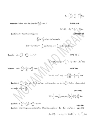 4 3 2
2
.
12 6 2
x x x
P I
 
= + − 
 
Ans
Question : Find the particular integral of
2
2
2
d y
y x
dx
− = (UPTU 2012
2
1 2. 2x x
C S C e C e x−
 = + − +  Ans
Question: solve the differential equation (UPTU 2009-10
2
2
5 6 sin3 cos2
d y dy
y x x
dx dx
+ − = +
Question : solve
2
2 3
2
2 xd y dy
y x e
dx dx
− + = UPTU 203-14
( )
3
2
1 2. 2 16 128
16
x
x e
C S C C x e x x x = + + + − +  Ans
Question : solve
3 2
2
3 2
6 1
d y d y dy
x
dx dx dx
− − = + UPTU 2001
3 2
3 2
1 2 3
1 25
6 18 3 6
x x x x
CS c c e c e x−  
= + + − + − 
 
Ans
Question : if ( )
2
2
0; ,
d x g
x a a b and g
dt b
+ − = are positive numbers and '
; 0 0
dx
x a whent
dt
= = = , show that
( )'
cos
g
x a a a t
b
= + −
(UPTU 2007
1 2cos sin
g g ag b
CS c x c x
b b b g
   
= + +       
Ans
Question : if
3 2
3 2
3 4 2 0
d y d y dy
y
dx dx dx
− + − =
(uptu 2001
Question : obtain the general solution of the differential equation '' '
2 2 cosx
y y y x e x− + = + uptu 2002
Ans ( ) [ ]1 2
1
. cos sin 1 sin
2 2
x
x xe
C S e c x c x x x= + + + +
[ ] [ ]6
1 2
1 1
. cos3 sin 3 sin 2 cos 2
30 20
x x
C S C e C e x x Ax x ns−
= + − + + −
 