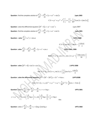 Question : find the complete solution of
2
3
2
3 2 sin 2xd y dy
y xe x
dx dx
− + = + (uptu 2003
( )
3
2
1 2
3 1
. 3cos2 sin 2
2 2 20
x
x x e
C S c e c e x x x
 
 = + + + + −   
Question : solve the differential equation ( )2 2
1 cos ( 2007x
D y xe x uptu− = +
Question : find the complete solution of
2
2
3 2 sin 2xd y dy
y xe x
dx dx
− + = + (uptu 2001
Question : solve
2
2
2
sin
d y
a y ax
dx
+ = ( UPTU 2008
1 2
cos
. cos sin
2
x ax
C S c ax c ax
a
= + −
Question : solve
3 2
3 2
3 4 2 cosxd y d y dy
y e x
dx dx dx
− + − = + (UPTU 2001, 2006
Ans ( )1 2 3
3sin cos
. cos sin
10
x x x x
C S e c x c x c e
 
= + + +   
Question : solve ( )2
4 sin3 cos2D x x+ = + ( UPTU 2008
Ans ( ) ( )1 2
1 sin 2
. cos2 sin 2 sin 3
5 4
x x
C S c x c x x
 
= + − + 
 
Question : solve the differential equation ( )4 3 2 2
2 3 3 4sinx
D D D y e x+ − = + (UPTU2008
Ans ( ) ( ) [ ]0 3 2
1 2 3 3
3 2
. cos 2sin
20 5
x x x x
C S c c x e c e c e e x x−
= + + + + − −
Question : solve
3 2
3 2
3 2
3 log
d y d y dy
x x x y x x
dx dx dx
+ + + = + UPTU 2001
1
1 2
1 2 3
3 3 1
cos log sin log log
2 2 2
y c x x c x c x x x−
    
= + + + +       
      Ans
Question : solve ( )
2
2
2
log sin log
d y dy
x x y x x
dx dx
+ + = UPTU 2002
 