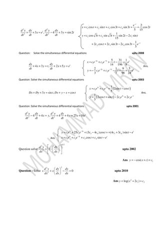 2 2
2 2
3 , 4 3 sin 2td x dx d y dx
x e y t
dt dt dt dt
+ + = − + =
1 2 3 4
1 2 1
2 3 4
2
cos sin cos3 sin3 cos2
5 15
1
cos 3 sin 3 sin 2 2 sin
15
1
2 cos 2 sin3 2 cos3
5
t
t
e
x c t c t c t c t t
y c t c t t c t
c t c t c t e
−
−
= + + + + +
= + + −
+ + − −
Question: Solve the simultaneous differential equations uptu 2008
4 3 , 2 5 tdx dy
x y t x y e
dt dt
+ + = + + =
2 7
1 2
2 7
1 2
5 31 1
14 196 8
2 1 9 5
3 7 98 24
t t t
t t t
x c e c e t e
y c e c e t e
− −
− −
= + + − −
=− + − + +
Ans.
Question: Solve the simultaneous differential equations uptu 2003
3 sin , cosDx Dy x t Dx y x t+ + = + − =
( )
( )
3
1 2
3
1 2
1
2sin cos
5
1
2cos sin 2 2
5
t t
t t
x c e c e t t
y t t c e c e
−
−
= + + −
= + − +
Ans.
Question: Solve the simultaneous differential equations uptu 2001
2 2
2 2
4 4 , 4 4 25 16 td x dx d y dy
x y y x e
dt dt dt dt
− + = + + = +
Ans
3 3
1 2 3 4 3 4
3 3
1 2 3 4
25 (3 4 )cos (4 3 )sin
cos sin
t t t
t t t
y c e c e c c t c c t e
x c e c e c t c t e
−
−
= + + − + + + −
= + + + −
Question solve
1/222
2
1
d y dy
dx dx
  
= −  
   
uptu 2002
Ans 1cos( )y x c c= − + +
Question : Solve
22
2
0
d y dy dy
x x
dx dx dx
 
+ − = 
 
uptu 2010
Ans 2
1 2log( 2 )y x c c= + +
 