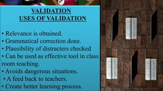 VALIDATION
USES OF VALIDATION
• Relevance is obtained.
• Grammatical correction done.
• Plausibility of distracters checked
• Can be used as effective tool in class
room teaching.
• Avoids dangerous situations.
• A feed back to teachers.
• Create better learning process.
 