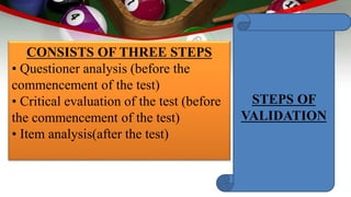 CONSISTS OF THREE STEPS
• Questioner analysis (before the
commencement of the test)
• Critical evaluation of the test (before
the commencement of the test)
• Item analysis(after the test)
STEPS OF
VALIDATION
 