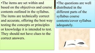 •The items are set within and
based on the objectives and course
contents outlined in the syllabus.
The items are technically correct
and accurate, offering the best way
testing the concepts or principles
or knowledge it is intended to test.
They should not have clues to the
correct answers.
•The questions are well
distributed in the
different parts of the
syllabus course
contents/cover syllabus
adequately.
 