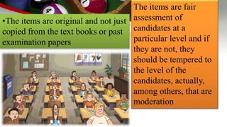 •The items are original and not just
copied from the text books or past
examination papers
The items are fair
assessment of
candidates at a
particular level and if
they are not, they
should be tempered to
the level of the
candidates, actually,
among others, that are
moderation
 