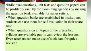 •Individual questions, unit tests and question papers can
be profitably used by the examining agencies by making
the question bank available for paper setters.
• When question banks are established in institutions,
students can use them for self evaluation in their spare
time.
• When questions on all topics of the prescribed
syllabus are available pupils can review the lessons.
Even teachers can make use of such data for quick
revision.
 
