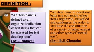 “An item bank or questions
bank is a collection of test
items organized, classified
and catalogues the order to
facilitate the construction
of a variety of achievement
and other types of mental
test”.
(By – B.H Choppin)
“An item bank is
defined as an
organized collection
of test items that can
be assessed for test
development”.
(By – Rudner )
 
