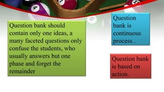 Question bank should
contain only one ideas, a
many faceted questions only
confuse the students, who
usually answers but one
phase and forget the
remainder
Question
bank is
continuous
process .
Question bank
is based on
action.
 