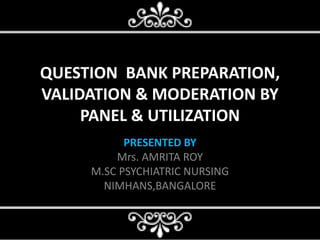 QUESTION BANK PREPARATION,
VALIDATION & MODERATION BY
PANEL & UTILIZATION
PRESENTED BY
Mrs. AMRITA ROY
M.SC PSYCHIATRIC NURSING
NIMHANS,BANGALORE
 