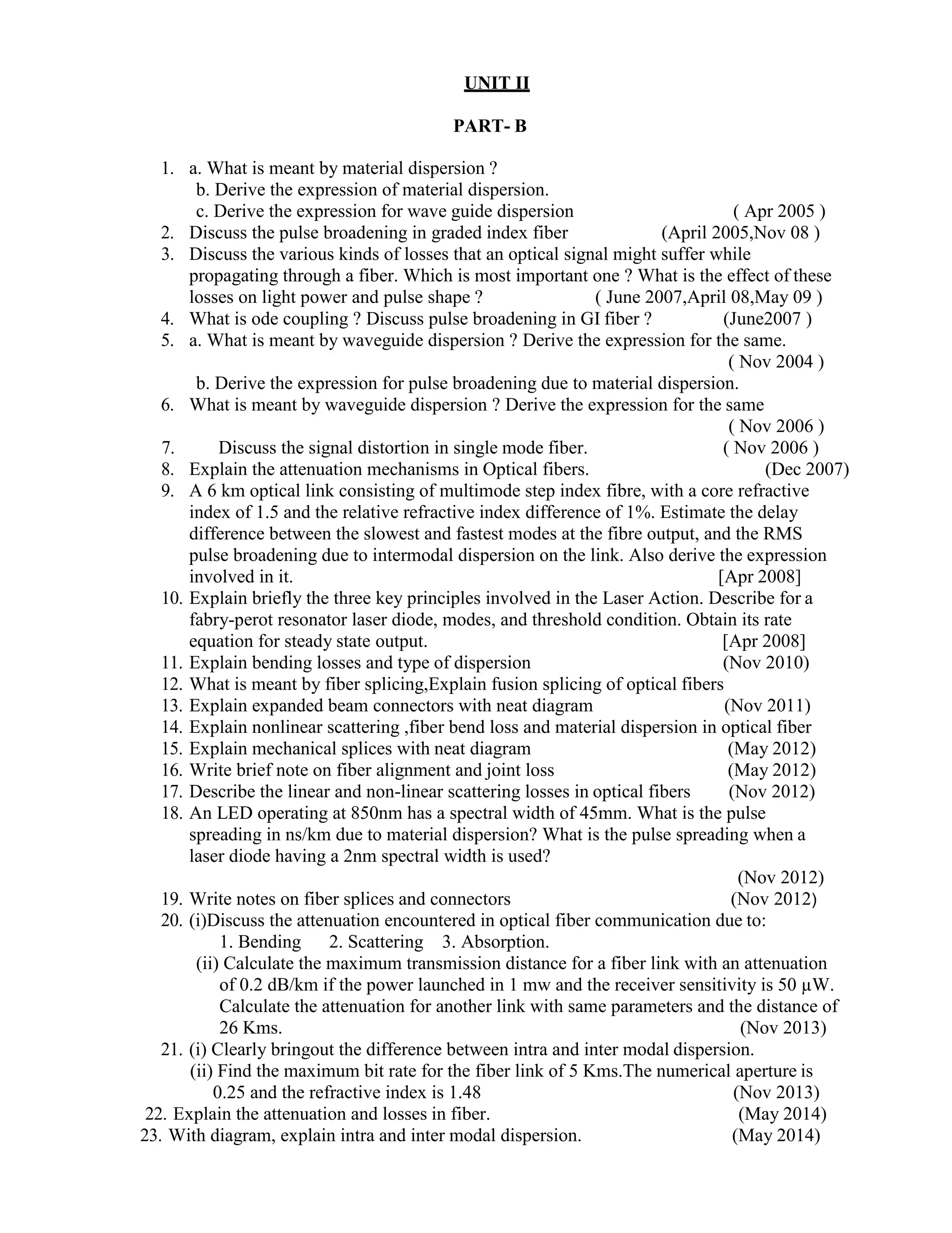 UNIT II
PART- B
1. a. What is meant by material dispersion ?
b. Derive the expression of material dispersion.
c. Derive the expression for wave guide dispersion ( Apr 2005 )
2. Discuss the pulse broadening in graded index fiber (April 2005,Nov 08 )
3. Discuss the various kinds of losses that an optical signal might suffer while
propagating through a fiber. Which is most important one ? What is the effect of these
losses on light power and pulse shape ? ( June 2007,April 08,May 09 )
4. What is ode coupling ? Discuss pulse broadening in GI fiber ? (June2007 )
5. a. What is meant by waveguide dispersion ? Derive the expression for the same.
( Nov 2004 )
b. Derive the expression for pulse broadening due to material dispersion.
6. What is meant by waveguide dispersion ? Derive the expression for the same
( Nov 2006 )
7. Discuss the signal distortion in single mode fiber. ( Nov 2006 )
8. Explain the attenuation mechanisms in Optical fibers. (Dec 2007)
9. A 6 km optical link consisting of multimode step index fibre, with a core refractive
index of 1.5 and the relative refractive index difference of 1%. Estimate the delay
difference between the slowest and fastest modes at the fibre output, and the RMS
pulse broadening due to intermodal dispersion on the link. Also derive the expression
involved in it. [Apr 2008]
10. Explain briefly the three key principles involved in the Laser Action. Describe for a
fabry-perot resonator laser diode, modes, and threshold condition. Obtain its rate
equation for steady state output. [Apr 2008]
11. Explain bending losses and type of dispersion (Nov 2010)
12. What is meant by fiber splicing,Explain fusion splicing of optical fibers
13. Explain expanded beam connectors with neat diagram (Nov 2011)
14. Explain nonlinear scattering ,fiber bend loss and material dispersion in optical fiber
15. Explain mechanical splices with neat diagram (May 2012)
16. Write brief note on fiber alignment and joint loss (May 2012)
17. Describe the linear and non-linear scattering losses in optical fibers (Nov 2012)
18. An LED operating at 850nm has a spectral width of 45mm. What is the pulse
spreading in ns/km due to material dispersion? What is the pulse spreading when a
laser diode having a 2nm spectral width is used?
(Nov 2012)
19. Write notes on fiber splices and connectors (Nov 2012)
20. (i)Discuss the attenuation encountered in optical fiber communication due to:
1. Bending 2. Scattering 3. Absorption.
(ii) Calculate the maximum transmission distance for a fiber link with an attenuation
of 0.2 dB/km if the power launched in 1 mw and the receiver sensitivity is 50 µW.
Calculate the attenuation for another link with same parameters and the distance of
26 Kms. (Nov 2013)
21. (i) Clearly bringout the difference between intra and inter modal dispersion.
(ii) Find the maximum bit rate for the fiber link of 5 Kms.The numerical aperture is
0.25 and the refractive index is 1.48 (Nov 2013)
22. Explain the attenuation and losses in fiber. (May 2014)
23. With diagram, explain intra and inter modal dispersion. (May 2014)
 