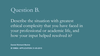 Question B.
Describe the situation with greatest
ethical complexity that you have faced in
your professional or academic life, and
how your input helped resolved it?
Daniel Richard Mulvie
IE EMBA APPLICATION 31-05-2015
 
