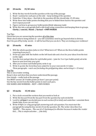 Q3 20 marks 35/40 mins 
1. Write the key words from the question at the top of the passage 
2. Read + summarize each para at the side – keep looking at the question 
3. Underline 15 key ideas – that link to the question All this should take 15-20 mins 
4. Write these into bullet points checking that you’ve linked them back to the question and 
don’t repeat yourself 
5. Figure out how to group your bullet points (think takeaway task) 
6. Write this into a paragraph (half a side long) using connectives and keeping them in groups. 
Clarity / concise / fluent / factual + OWN WORDS 
Top Tips: 
Check that you are answering the question all of the time 
Think about what is being hinted at – you will sometimes need to go beyond what is obvious 
Don’t be put off by tricky words – it will be hard but you can do it. They are testing your resilience! 
Q1 20 marks 45 mins 
1. BUG the whole question (who is it for? What text is it? What are the three bullet points 
requiring from you?) 
2. Draw up a plan with the bullets on the left hand side and a box for your ideas from the text 
on the right. 
3. Scan the text and get ideas for each bullet point – (aim for 3 or 4 per bullet point) ad write 
them in note form into your grid 
4. After you’ve done each bullet point, write it up 
5. Write it up into the form they have asked for in your own words 1.5 sides 
Three paragraphs = each one (including the grid/getting ideas and writing it = 15 mins) 
Top Tip: 
This is not creative writing. 
Keep it clear and show that you have understood the passage. 
Give details – really look at the passage 
You MUST answer all 3 bullet points (at least 1 para per point) 
Use the key words from the bullet points to start each para. 
USE NAMES AND NUMBERS – REST = OWN WORDS 
Q2 10 marks 35/40 mins 
1. Put a circle around the sections that you needs to look at 
2. Write the key part from the key part from the question by each circled bit 
3. Look for at least 4 words/phrases in each section (8 in total) and underline + annotate them 
(make links if you can see any) 
4. Write 8 PQA’s or a big paragraph answering each sub question. You must start the 
paragraph by using the key word/s from the question. EG. The writer describes X as 
‘QUOTE’… This means… The use of a Y (technique) is effective because it makes the reader 
feel…. This is reinforced when …. (the link) 
