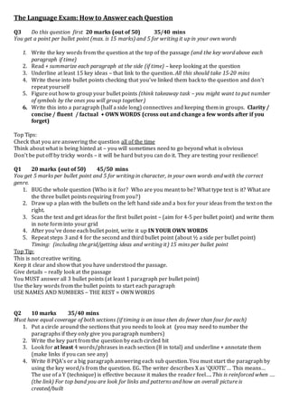 The Language Exam: Howto Answer each Question
Q3 Do this question first 20 marks (out of 50) 35/40 mins
You get a point per bullet point (max. is 15 marks) and 5 for writing it up in your own words
1. Write the key words from the question at the top of the passage (and the key word above each
paragraph if time)
2. Read + summarize each paragraph at the side (if time) – keep looking at the question
3. Underline at least 15 key ideas – that link to the question. All this should take 15-20 mins
4. Write these into bullet points checking that you’ve linked them back to the question and don’t
repeat yourself
5. Figure out how to group your bullet points (think takeaway task – you might want to put number
of symbols by the ones you will group together)
6. Write this into a paragraph (half a side long) connectives and keeping them in groups. Clarity /
concise / fluent / factual + OWN WORDS (cross out and change a few words after if you
forget)
Top Tips:
Check that you are answering the question all of the time
Think about what is being hinted at – you will sometimes need to go beyond what is obvious
Don’t be put off by tricky words – it will be hard but you can do it. They are testing your resilience!
Q1 20 marks (out of 50) 45/50 mins
You get 5 marks per bullet point and 5 for writing in character, in your own words and with the correct
genre.
1. BUG the whole question (Who is it for? Who are you meant to be? What type text is it? What are
the three bullet points requiring from you?)
2. Draw up a plan with the bullets on the left hand side and a box for your ideas from the text on the
right.
3. Scan the text and get ideas for the first bullet point – (aim for 4-5 per bullet point) and write them
in note form into your grid
4. After you’ve done each bullet point, write it up IN YOUR OWN WORDS
5. Repeat steps 3 and 4 for the second and third bullet point (about ½ a side per bullet point)
Timing: (including the grid/getting ideas and writing it) 15 mins per bullet point
Top Tip:
This is not creative writing.
Keep it clear and show that you have understood the passage.
Give details – really look at the passage
You MUST answer all 3 bullet points (at least 1 paragraph per bullet point)
Use the key words from the bullet points to start each paragraph
USE NAMES AND NUMBERS – THE REST = OWN WORDS
Q2 10 marks 35/40 mins
Must have equal coverage of both sections (if timing is an issue then do fewer than four for each)
1. Put a circle around the sections that you needs to look at (you may need to number the
paragraphs if they only give you paragraph numbers)
2. Write the key part from the question by each circled bit
3. Look for at least 4 words/phrases in each section (8 in total) and underline + annotate them
(make links if you can see any)
4. Write 8 PQA’s or a big paragraph answering each sub question. You must start the paragraph by
using the key word/s from the question. EG. The writer describes X as ‘QUOTE’… This means…
The use of a Y (technique) is effective because it makes the reader feel…. This is reinforced when ….
(the link) For top band you are look for links and patterns and how an overall picture is
created/built
 