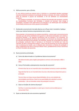 6. Defina economia para o Direito.
É uma ciência social que estuda como o indivíduo e a sociedade decidem empregar
recursos produtivos escassos na produção de bens e serviços, de modo a distribuí-los
entre as pessoas e grupos da sociedade, a fim de satisfazer as necessidades
humanas.
Em qualquer sociedade, os recursos ou fatores de produção são escassos; contudo
as necessidades humanas são ilimitadas, e sempre se renovam. Isso obriga a
sociedade a escolher entre alternativas de produção e de distribuição dos resultados
da atividade produtiva aos vários grupos da sociedade.
7. Analisando a economia de mercado observa-se os fluxos real e monetário. Explique
como esse sistema funciona conjuntamente com a renda.
Para entender o funcionamento do sistema econômico, vamos supor uma economia de
mercado que não tenha interferência do governo e não tenha transações com exterior (
economia fechada ). Os agentes econômicos são as famílias e as empresas. As
famílias são proprietárias de fatores de produção e os fornecem às empresas, através
do mercado dos fatores de produção. As empresas, através da combinação dos fatores
de produção, produzem bens e serviços e os fornecem às famílias por meio do
mercado de bens e serviços.No entanto, o fluxo real da economia só se torna possível
com a presença da moeda, que é utilizada para remunerar os fatores de produção e
para o pagamento dos bens e serviços.Desse modo, paralelamente ao fluxo real temos
um fluxo monetário da economia.
8. Numa economia centralizada:
a) Como são determinados os 3 problemas básicos da economia?
São determinados pelos órgãos planejadores centrais como exemplo a IBGE e
ONU.
b) Como é formulado o planejamento nesse tipo de economia?
Primeira fase faz-se um inventário das necessidades humanas a serem atendidas.
Segunda fase faz-se um inventário dos recursos e das técnicas disponíveis para a
produção.
Terceira fase com base nessas disponibilidades, faz-se uma seleção das
necessidades prioritárias e fixam-se as quantidades de cada bem a serem
produzidas – são as chamadas metas de produção/ consumo.
c) Quais as funções do sistema de preços?
Verificar o custo da produção e o valor que o mesmo será vendido para o
consumidor final.
9. Quais os elementos de uma economia capitalista?
 
