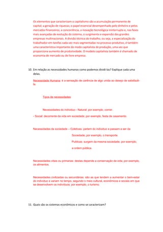 Os elementos que caracterizam o capitalismo são a acumulação permanente de
capital; a geração de riquezas; o papel essencial desempenhado pelo dinheiro e pelos
mercados financeiros; a concorrência, a inovação tecnológica ininterrupta e, nas fases
mais avançadas de evolução do sistema, o surgimento e expansão das grandes
empresas multinacionais. A divisão técnica do trabalho, ou seja, a especialização do
trabalhador em tarefas cada vez mais segmentadas no processo produtivo, é também
uma característica importante do modo capitalista de produção, uma vez que
proporciona aumento de produtividade. O modelo capitalista também é chamado de
economia de mercado ou de livre empresa.
10. Em relação as necessidades humanas como podemos dividi-las? Explique cada uma
delas.
Necessidade Humana: é a sensação de carência de algo unida ao desejo de satisfazê-
la.
Tipos de necessidades:
Necessidades do individuo - Natural: por exemplo, comer.
- Social: decorrente da vida em sociedade; por exemplo, festa de casamento.
Necessidades da sociedade – Coletivas: partem do individuo e passam a ser da
Sociedade; por exemplo, o transporte.
Publicas: surgem da mesma sociedade; por exemplo,
a ordem pública.
Necessidades vitais ou primarias: destas depende a conservação da vida; por exemplo,
os alimentos.
Necessidades civilizadas ou secundárias: são as que tendem a aumentar o bem-estar
do indivíduo e variam no tempo, segundo o meio cultural, econômicos e sociais em que
se desenvolvem os indivíduos; por exemplo, o turismo.
11. Quais são os sistemas econômicos e como se caracterizam?
 