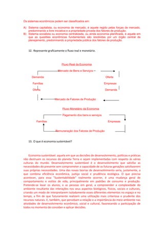 Os sistemas econômicos podem ser classificados em:
A) Sistema capitalista, ou economia de mercado, é aquele regido pelas forças de mercado,
predominando a livre iniciativa e a propriedade privada dos fatores de produção.
B) Sistema socialista ou economia centralizada, ou ainda economia planificada, é aquele em
que as questões econômicas fundamentais são resolvidas por um órgão central de
planejamento, predominando a propriedade pública dos fatores de produção.
12. Represente graficamente o fluxo real e monetário.
Fluxo Real da Economia
Mercado de Bens e Serviços
Demanda Oferta
Famílias Empresas
Oferta Demanda
Mercado de Fatores de Produção
Fluxo Monetário da Economia
Pagamento dos bens e serviços
Famílias Empresas
Remuneração dos Fatores de Produção
13. O que é economia sustentável?
Economia sustentável: aquela em que as decisões de desenvolvimento, políticas e práticas
não destruam os recursos do planeta Terra e sejam implementadas com respeito às várias
culturas do mundo. Desenvolvimento sustentável é o desenvolvimento que satisfaz as
necessidades do presente sem comprometer a capacidade de as futuras gerações satisfazerem
suas próprias necessidades. Uma das novas teorias de desenvolvimento seria, justamente, a
que combina eficiência econômica, justiça social e prudência ecológica. O que precisa
acontecer, para essa "Sustentabilidade" realmente ocorrer, é uma mudança geral de
comportamento e estilos de vida, principalmente em padrões de consumo e produção.
Pretende-se levar os alunos, e as pessoas em geral, a compreender a complexidade do
ambiente resultante das interações nos seus aspectos biológicos, físicos, sociais e culturais,
criando um modo de interpretarem isoladamente esses diferentes elementos no espaço e no
tempo, a fim de que futuramente realizem uma utilização mais criteriosa e prudente dos
recursos naturais. E, também, que percebam a relação e a importância do meio ambiente nas
atividades de desenvolvimento econômico, social e cultural, favorecendo a participação de
todos no momento de conceber e aplicar decisões.
 