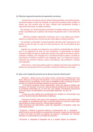 14. Diferencie argumentos positivos de argumentos normativos.
A Economia é uma ciência social e utiliza fundamentalmente uma análise positiva,
que deverá explicar os fatos da realidade. Os argumentos positivos estão contidos na
análise que não envolve juízo de valor, estando esta estritamente limitada a
argumentos descritivos, ou noções científicas.
Por exemplo, se o preço da gasolina aumentar em relação a todos os outros preços,
então a quantidade que as pessoas irão comprar de gasolina cairá. É uma análise do
que é.
Definimos também argumentos normativos, que é uma análise que contém,
explicita ou implicitamente, um juízo de valor sobre alguma medida econômica.
Por exemplo, na afirmação “o preço da gasolina não deve subir” expressamos uma
opinião ou juízo de valor, ou seja, se é uma coisa boa ou má. É uma análise do que
deveria ser.
Suponha, por exemplo, que desejemos uma melhoria na distribuição de renda do
país. É um julgamento de valor em que acreditamos. O administrador de política
econômico dispõe de algumas opções para alcançar esse objetivo (aumentar salários,
combater a inflação, criar empregos etc.). A Economia Positiva ajudará a escolher os
instrumentos de política econômica mais adequado. Esse é um argumento positivo,
indicando que aumentos salariais, nessas circunstâncias, não constituem a política
mais adequada.
Dessa forma, a Economia positiva pode ser utilizada como base para escolha da
política mais apropriada, de forma a atender os objetivos individuais ou da nação.
15. Qual a inter-relação da economia com as demais áreas de conhecimento?
Economia : Apesar de ser uma ciência social, a Economia é limitado pelo meio
físico, dado que os recursos são escassos, e se ocupa de quantidades físicas e das
relações entre as quantidades, como a que se estabelece entre a produção de bens e
serviços e os fatores de produção utilizados no processo produtivos.
A Economia apresenta muitas regularidades, sendo que algumas relações são
invioláveis. Por Exemplo: O consumo nacional depende diretamente da renda nacional.
A quantidade demandada de um bem tem uma relação inversamente proporcional
com o seu preço. As exportações e as importações dependem da taxa de
câmbio.
A área que está voltada para quantificação dos modelos é a Econometria, que
combina Teoria Econômica, Matemática e Estatística.
* Economia e Política: São áreas muito interligadas, tornando-se difícil estabelecer
uma relação de casualidade entre elas. A estrutura política se encontra muitas vezes
subordinadas ao poder econômico. Citemos alguns exemplos:
Poder Econômico dos latifundiários, poder dos oligopólios e monopólios, poder das
corporações estatais.
* Economia e História: A pesquisa histórica é extremamente útil e necessária
para Economia, pois ela facilita a compreensão do presente e ajuda nas previsões para
o futuro com base nos fatos do passado. As guerras e revoluções, por exemplo,
alteraram o comportamento e a evolução da Economia.
* Economia e Geografia: A Geografia não é o simples registro de acidentes
 