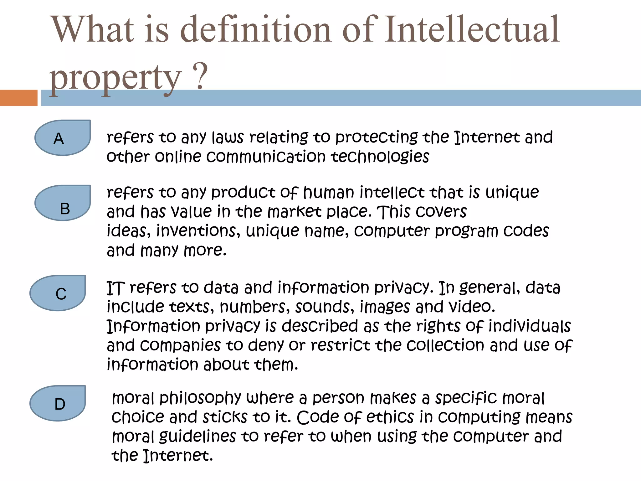 What is definition of Intellectual
property ?
A   refers to any laws relating to protecting the Internet and
    other online communication technologies

    refers to any product of human intellect that is unique
B   and has value in the market place. This covers
    ideas, inventions, unique name, computer program codes
    and many more.

C   IT refers to data and information privacy. In general, data
    include texts, numbers, sounds, images and video.
    Information privacy is described as the rights of individuals
    and companies to deny or restrict the collection and use of
    information about them.

D   moral philosophy where a person makes a specific moral
    choice and sticks to it. Code of ethics in computing means
    moral guidelines to refer to when using the computer and
    the Internet.
 