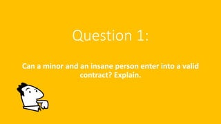 Question 1:
Can a minor and an insane person enter into a valid
contract? Explain.
 