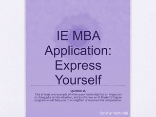 IE MBA
Application:
Express
Yourself
Question D.
Cite at least one example of when your leadership had an impact on
or changed a certain situation, and justify how an IE Master’s Degree
program would help you to strengthen or improve this competence.
Emelyn Venturini
 