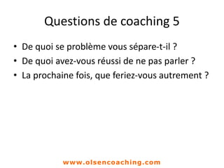 Questions de coaching 5
• De quoi se problème vous sépare-t-il ?
• De quoi avez-vous réussi de ne pas parler ?
• La prochaine fois, que feriez-vous autrement ?
www.olsencoaching.com
 
