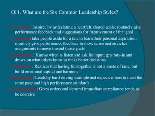 Q11. What are the Six Common Leadership Styles?
1) Visionary: inspired by articulating a heartfelt, shared goals; routinely give
performance feedback and suggestions for improvement of that goal
2) Coaching: take people aside for a talk to learn their personal aspiration;
routinely give performance feedback in those terms and stretches
assignments to move toward those goals
3) Democratic: Knows when to listen and ask for input; gets buy-in and
draws on what others know to make better decisions
4) Affiliative : Realizes that having fun together is not a waste of time, but
build emotional capital and harmony
5) Pacesetting: Leads by hard driving example and expects others to meet the
same pace and high performance standards
6) Commanding: Gives orders and demand immediate compliance; tends to
be coercive
 