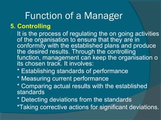 5. Controlling
 It is the process of regulating the on going activities
of the organisation to ensure that they are in
conformity with the established plans and produce
the desired results. Through the controlling
function, management can keep the organisation o
its chosen track. It involves:
* Establishing standards of performance
* Measuring current performance
* Comparing actual results with the established
standards
* Detecting deviations from the standards
*Taking corrective actions for significant deviations.
Function of a Manager
 