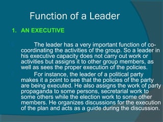 Function of a Leader
1. AN EXECUTIVE
         The leader has a very important function of co-
coordinating the activities of the group. So a leader in 
his executive capacity does not carry out work or 
activities but assigns it to other group members, as 
well as sees the proper execution of the policies.
         For instance, the leader of a political party 
makes it a point to see that the policies of the party 
are being executed. He also assigns the work of party 
propaganda to some persons, secretarial work to 
some others while the election work to some other 
members. He organizes discussions for the execution 
of the plan and acts as a guide during the discussion.
 
