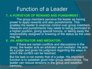 7. A PURVEYOR OF REWARD AND PUNISHMENT :
 The group members perceive the leader as having
power to apply rewards and also punishments. This
enables the leader to exercise control over group members.
Rewards and punishments may relate to being promoted to
a higher position, giving special honors, or taking away the
responsibility assigned or lowering of the status as the case
may be.
8. AN ARBITRATOR AND MEDIATOR:
 If there are certain conflicts and discussions in the
group, the leader acts an arbitrator and mediator. He acts
as a judge and gives his judgment regarding the ways in
which the conflict can be resolved.
 But his task is not merely that of a judge. His important
function is to establish good inter-group relationships. The
leader can reduce tensions in the group and establish
harmony.
Function of a Leader
 