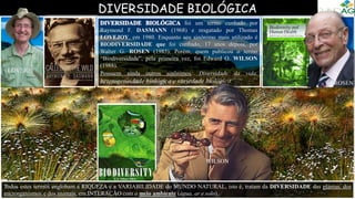 DIVERSIDADE BIOLÓGICA
foi um termo cunhado por
Raymond F. DASMANN (1968) e resgatado por Thomas
LOVEJOY, em 1980. Enquanto seu sinônimo mais utilizado é
BIODIVERSIDADE que foi cunhado, 17 anos depois, por
Walter G. ROSEN (1985). Porém, quem publicou o termo
“Biodiversidade”, pela primeira vez, foi Edward O. WILSON
(1988).
Possuem ainda outros sinônimos: Diversidade da vida,
heterogeneidade biológica e variedade biológica. ROSEN
LOVEJOY
Todos estes termos englobam a RIQUEZA e a VARIABILIDADE do MUNDO NATURAL, isto é, tratam da DIVERSIDADE das plantas, dos
microrganismos e dos animais, em INTERAÇÃO com o meio ambiente (água, ar e solo).
WILSON
 