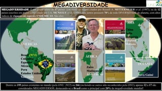 É um grupo seleto de 17 países (em verde no mapa) citados por Russell A. MITTERMEIER et al. (1997), ou de 12
países (escritos em preto) como citado por J.A. MCNEELY et al. (1990), que juntos possuem 70% de toda DIVERSIDADE do planeta, com altos
índices de riqueza em espécies ENDÊMICAS. São eles:
ÁSIA
China
Índia
Indonésia
Filipinas
Malásia
ÁFRICA
Zaire
Madagascar
África do Sul
OCEANIA
Austrália
Nova Guiné
AMÉRICAS
Brasil (No.1)
Colômbia
Equador
México
Peru
Estados Unidos
Venezuela
MEGADIVERSIDADE
Dentre os 195 países existentes no mundo (pela ONU, 2022) ou 266 (incluindo-se outros não reconhecidos pela ONU), apenas 12 a 17 são
considerados MEGADIVERSOS, destacando-se o Brasil como o principal com 20% da megadiversidade mundial!
 