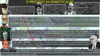Jack HARLAN (1992) o define
como “um processo
COEVOLUTIVO [dependência
entre a planta e o homem]
influenciado por atividades
humanas”.
VAVILOV (1922) na “teoria
das séries homólogas” mostra
que a evolução apresenta
caracteres comuns entre
espécies domesticadas.
DARWIN (1868) diz que as plantas
cultivadas diferem de suas ancestrais
silvestres pelas alterações da seleção
(Ex: tamanho, forma, ...).
O PROCESSO DA DOMESTICAÇÃO
“Imagem com Centros de Domesticação e datas dos achados arqueológicos das culturas”.
Charles Roland CLEMENT (1999), divide DOMESTICAÇÃO em:
1) CULTURA PRIMÁRIA: quando o progenitor (ancestral) silvestre foi coletado e cultivado ex situ, sofrendo continuamente
modificações genéticas;
2) CULTURA SECUNDÁRIA: quando a planta invasora mimetista (imitadora) da cultivada tem o seu potencial detectado (Ex:
centeio, aveia, e trigo), também chamada de “Mimetismo Vaviloviano” (VAVILOV, 1911).
Robert W. ALLARD (1971) cita alguns dos principais fatores da domesticação como sendo: a) mutação (mudanças na
sequência dos nucleotídeos do germoplasma), b) hibridação interespecífica (fusão de alelos - forma variante de um gene - de
espécies distintas), c) poliploidia (números cromossômicos - longos fios de DNA espiralados - múltiplos do comum na espécie ou
gênero) e d) seleção artificial (escolha de características herdáveis dos pais).
Jorge LEÓN (1987) cita que algumas spp. foram TRANSDOMESTICADAS. Isto ocorreu quando o homem as coletou no seu centro de origem e
as levou para outras regiões, possibilitando o surgimento de novos centros de diversidade [Ex: banana (Ásia para a África), gergelim (Malásia
para o Afeganistão), melancia (África para o Brasil)].
John Gregory HAWKES (1983) diz que a evolução das espécies domesticadas foi promovida pelos fatores de
microclima variado, aspecto, altitude, habitats restritos e seleção humana, em especial nas zonas montanhosas
intertropicais do “Velho e do Novo Mundo”.
 