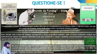 QUESTIONE-SE !
NICOLAI
IVANOVICH
VAVILOV
Continuando o assunto de Domesticação, lembro-lhes que me acompanharam na Palestra sobre a vida de Vavilov, na sala
de eventos da Fundag, assim, hoje reapresento o principal cientista no tema:
“Teorias dos Centros de Origem e de Diversidade das Plantas Cultivadas”
(1887 - 1943)
Para Nicolai cada Centro de Origem corresponde a áreas geográficas isoladas, onde viveram civilizações antigas que
domesticaram espécies de plantas cultivadas (com suas variedades e raças), e também o local com maior concentração de
espécies parentes silvestres.
Há que se lembrar, como diz Daniel QUEROL (1993), que as espécies vegetais apesar de se fixarem ao solo,
caracterizam-se por sua grande capacidade de locomoção, superior à dos animais, devido aos tipos de
propagação por rizomas, tubérculos, estacas, e principalmente pela disseminação por sementes por ar, água,
animais, expulsão mecânica, gravidade, e pelo homem.
“O mundo da Fundag” - Slide 6
 