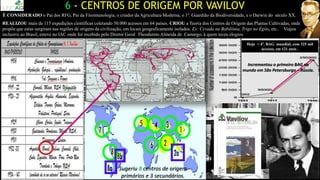 6 - CENTROS DE ORIGEM POR VAVILOV
Hoje = 4º. BAG mundial, com 325 mil
acessos, em 121 anos .
É CONSIDERADO o Pai dos RFG, Pai da Fitoimunologia, o criador da Agricultura Moderna, o 1º. Guardião da Biodiversidade, e o Darwin do século XX.
REALIZOU mais de 115 expedições científicas coletando 50.000 acessos em 64 países. CRIOU a Teoria dos Centros de Origem das Plantas Cultivadas, onde
propõe que estas surgiram nas regiões de origens da civilização, em locais geograficamente isolados. Ex: Cevada na Babilônia, Trigo no Egito, etc.. Viajou
inclusive ao Brasil, esteve no IAC onde foi recebido pelo Diretor Geral Theodureto Almeida de Camargo, à quem teceu elogios.
Sugeriu 8 centros de origem
primários e 3 secundários.
Incrementou o primeiro BAG no
mundo em São Petersburgo – Rússia.
 