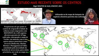 ESTUDO MAIS RECENTE SOBRE OS CENTROS
Nigel MAXTED & Holly VINCENT, 2021
Utilizando-se do mapa de hotspots de
espécies silvestres parentes das cultivadas
Pesquisaram até que ponto os
centros de origem/diversidade de
culturas eram congruentes com
HOTSPOTS de 1.425 espécies
silvestres parentes de 167spp.
cultivadas, sobrepondo o mapa de
Vavilov, em amarelo, com os de
outros autores posteriores como
Zeven & Zhukovsky, Harlan,
Hawkes e Purugganan & Fuller,
concluindo pela necessidade da
inclusão de novas áreas, para coleta
prioritária, em verde no mapa ao
lado.
NIGEL HOLLY
HOTSPOTS áreas com grande diversidade em espécies
silvestres endêmicas, parentes das cultivadas, sob ameaça.
 