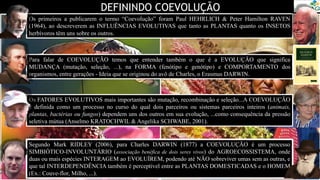 DEFININDO COEVOLUÇÃO
Os primeiros a publicarem o termo “Coevolução” foram Paul HEHRLICH & Peter Hamilton RAVEN
(1964), ao descreverem as INFLUÊNCIAS EVOLUTIVAS que tanto as PLANTAS quanto os INSETOS
herbívoros têm uns sobre os outros.
Segundo Mark RIDLEY (2006), para Charles DARWIN (1877) a COEVOLUÇÃO é um processo
SIMBIÓTICO-INVOLUNTÁRIO (associação benéfica de dois seres vivos) do AGROECOSSISTEMA, onde
duas ou mais espécies INTERAGEM ao EVOLUÍREM, podendo até NÃO sobreviver umas sem as outras, e
que tal INTERDEPENDÊNCIA também é perceptível entre as PLANTAS DOMESTICADAS e o HOMEM
(Ex.: Couve-flor, Milho, ...).
Para falar de COEVOLUÇÃO temos que entender também o que é a EVOLUÇÃO que significa
MUDANÇA (mutação, seleção, ...), na FORMA (fenótipo e genótipo) e COMPORTAMENTO dos
organismos, entre gerações - Ideia que se originou do avô de Charles, o Erasmus DARWIN.
Os FATORES EVOLUTIVOS mais importantes são mutação, recombinação e seleção...A COEVOLUÇÃO
é definida como um processo no curso do qual dois parceiros ou sistemas parceiros inteiros (animais,
plantas, bactérias ou fungos) dependem uns dos outros em sua evolução, ...como consequência da pressão
seletiva mútua (Anselmo KRATOCHWIL & Angelika SCHWABE, 2001).
 