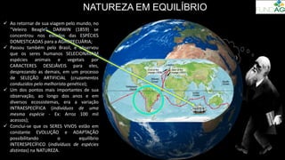 NATUREZA EM EQUILÍBRIO
 Ao retornar de sua viagem pelo mundo, no
“Veleiro Beagle”, DARWIN (1859) se
concentrou nos estudos das ESPÉCIES
DOMESTICADAS para a AGROPECUÁRIA;
 Passou também pelo Brasil, e observou
que os seres humanos SELECIONAVAM
espécies animais e vegetais por
CARACTERES DESEJÁVEIS para eles,
desprezando as demais, em um processo
de SELEÇÃO ARTIFICIAL (cruzamentos
conduzidos pelo melhorista genético);
 Um dos pontos mais importantes de sua
observação, ao longo dos anos e em
diversos ecossistemas, era a variação
INTRAESPECÍFICA (indivíduos de uma
mesma espécie - Ex: Arroz 100 mil
acessos);
 Conclui-se que os SERES VIVOS estão em
constante EVOLUÇÃO e ADAPTAÇÃO
possibilitando o equilíbrio
INTERESPECÍFICO (indivíduos de espécies
distintas) na NATUREZA.
 