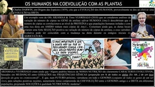 OS HUMANOS NA COEVOLUÇÃO COM AS PLANTAS
Um exemplo vem de Olli ARJAMAA & Timo VUORISALO (2010) que ao estudarem análises da
variação do número de cópias no GENE da amilase salivar HUMANA (Amy1) descobriram que o
número de cópias se correlacionava ao nível de PROTEÍNA e que populações humanas isoladas e com
uma rica dieta em AMIDO tinham mais cópias de Amy1... Comentam ainda que, as dietas locais
criaram uma forte SELEÇÃO positiva na variação do número de cópias da amilase, e essa varredura
evolutiva pode ter coincidido com a mudança na dieta durante os estágios iniciais da
AGRICULTURA.
Charles DARWIN, em Origem das Espécies (1859), cita que a EVOLUÇÃO dos HUMANOS, provavelmente se deu ao efetivar uma
EVOLUÇÃO na DIETA.
ARJAMAA e VUORISALO citam ainda que “Alguns padrões básicos de NOSSA NUTRIÇÃO são claramente CARACTERES EVOLUTIVOS,
baseados em MUDANÇAS entre GERAÇÕES nas FREQUÊNCIAS GÊNICAS (proporção em % de todos os alelos {Ex: AA...} de um loco
{posição do gene no cromossomo})”... E que, num FUTURO próximo, varreduras em todo o GENOMA (conjunto de todos os genes de um ser
vivo), para seleções positivas recentes, aumentarão nossa compreensão da COEVOLUÇÃO entre o GENOMA antigo e a DIETA em diferentes
populações, projetando SOLUÇÕES à qualidade NUTRICIONAL moderna”.
 