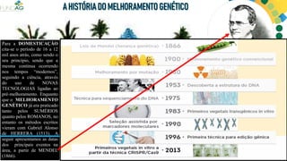 Para a DOMESTICAÇÃO
cita-se o período de 16 a 12
mil anos atrás, como sendo o
seu princípio, sendo que a
mesma continua ocorrendo
nos tempos “modernos”,
seguindo a ciência, através
do uso de NOVAS
TECNOLOGIAS ligadas ao
pré-melhoramento. Enquanto
que o MELHORAMENTO
GENÉTICO já era praticado
tanto pelos SUMÉRIOS
quanto pelos ROMANOS, no
entanto os métodos escritos
vieram com Gabriel Alonso
de HERRERA (1513). A
seguir apresentamos as datas
dos principais eventos na
área, a partir de MENDEL
(1866). SUMÉRIOS ROMANOS
 