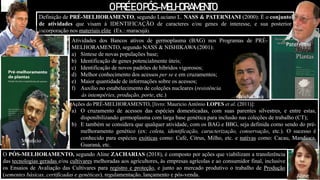Ações do PRÉ-MELHORAMENTO, [livro: Maurício Antônio LOPES et al. (2011)]:
a) O cruzamento de acessos das espécies domesticadas, com suas parentes silvestres, e entre estas,
disponibilizando germoplasma com larga base genética para inclusão nas coleções de trabalho (CT);
b) E também se considera que qualquer atividade, com os BAG e BBG, seja definida como sendo do pré-
melhoramento genético (ex: coleta, identificação, caracterização, conservação, etc.). O sucesso é
conhecido para espécies exóticas como: Café, Citrus, Milho, etc. e nativas como: Cacau, Mandioca,
Guaraná, etc.
O PÓS-MELHORAMENTO, segundo Aline ZACHARIAS (2018), é composto por ações que viabilizam a transferência
das tecnologias geradas e/ou cultivares melhoradas aos agricultores, às empresas agrícolas e ao consumidor final, inclusive
os Ensaios de Avaliação das Cultivares para registro e proteção, e junto ao mercado produtivo o trabalho de Produção
(sementes básicas, certificadas e genéticas), regulamentação, lançamento e pós-venda.
Definição de PRÉ-MELHORAMENTO, segundo Luciano L. NASS & PATERNIANI (2000): É o conjunto
de atividades que visam à IDENTIFICAÇÃO de caracteres e/ou genes de interesse, e sua posterior
incorporação nos materiais elite (Ex.: maracujá).
OPRÉE OPÓS-MELHORAMENTO
Atividades dos Bancos ativos de germoplasma (BAG) nos Programas de PRÉ-
MELHORAMENTO, segundo NASS & NISHIKAWA (2001):
a) Síntese de novas populações base;
b) Identificação de genes potencialmente úteis;
c) Identificação de novos padrões de híbridos vigorosos;
d) Melhor conhecimento dos acessos per se e em cruzamentos;
e) Maior quantidade de informações sobre os acessos;
f) Auxílio no estabelecimento de coleções nucleares (resistência
às intempéries, produção, porte, etc.)
Luciano
Maurício
Nishikawa
Paterniani
Aline
 