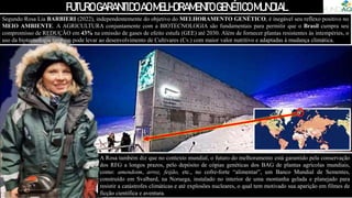 FUTUROGARANTIDOAOMELHORAMENTOGENÉTICOMUNDIAL
Segundo Rosa Lia BARBIERI (2022), independentemente do objetivo do MELHORAMENTO GENÉTICO, é inegável seu reflexo positivo no
MEIO AMBIENTE. A AGRICULTURA conjuntamente com a BIOTECNOLOGIA são fundamentais para permitir que o Brasil cumpra seu
compromisso de REDUÇÃO em 43% na emissão de gases de efeito estufa (GEE) até 2030. Além de fornecer plantas resistentes às intempéries, o
uso da biotecnologia também pode levar ao desenvolvimento de Cultivares (Cv.) com maior valor nutritivo e adaptadas à mudança climática.
A Rosa também diz que no contexto mundial, o futuro do melhoramento está garantido pela conservação
dos RFG a longos prazos, pelo depósito de cópias genéticas dos BAG de plantas agrícolas mundiais,
como: amendoim, arroz, feijão, etc., no cofre-forte “alimentar”, um Banco Mundial de Sementes,
construído em Svalbard, na Noruega, instalado no interior de uma montanha gelada e planejado para
resistir a catástrofes climáticas e até explosões nucleares, o qual tem motivado sua aparição em filmes de
ficção científica e aventura.
 